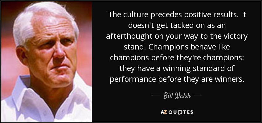 The culture precedes positive results. It doesn't get tacked on as an afterthought on your way to the victory stand. Champions behave like champions before they're champions: they have a winning standard of performance before they are winners. - Bill Walsh