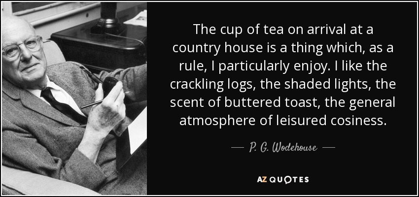 The cup of tea on arrival at a country house is a thing which, as a rule, I particularly enjoy. I like the crackling logs, the shaded lights, the scent of buttered toast, the general atmosphere of leisured cosiness. - P. G. Wodehouse