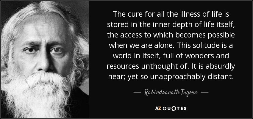 The cure for all the illness of life is stored in the inner depth of life itself, the access to which becomes possible when we are alone. This solitude is a world in itself, full of wonders and resources unthought of. It is absurdly near; yet so unapproachably distant. - Rabindranath Tagore