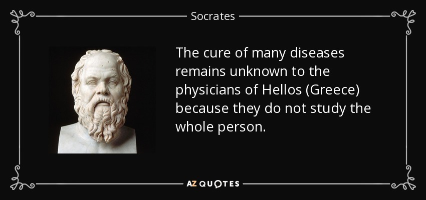 The cure of many diseases remains unknown to the physicians of Hellos (Greece) because they do not study the whole person. - Socrates