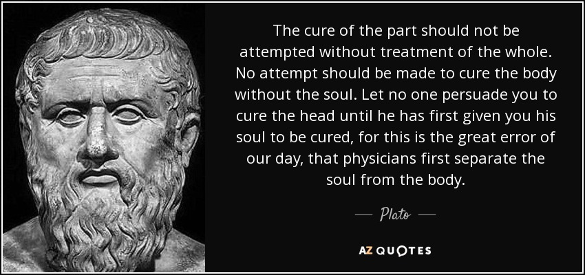 The cure of the part should not be attempted without treatment of the whole. No attempt should be made to cure the body without the soul. Let no one persuade you to cure the head until he has first given you his soul to be cured, for this is the great error of our day, that physicians first separate the soul from the body. - Plato