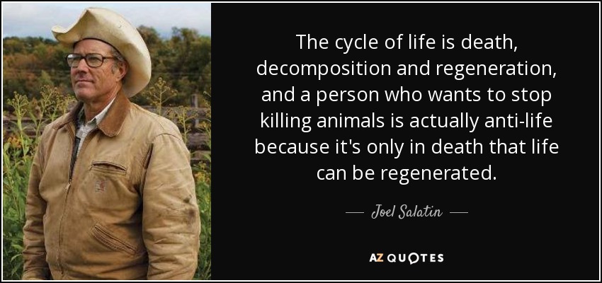 The cycle of life is death, decomposition and regeneration, and a person who wants to stop killing animals is actually anti-life because it's only in death that life can be regenerated. - Joel Salatin