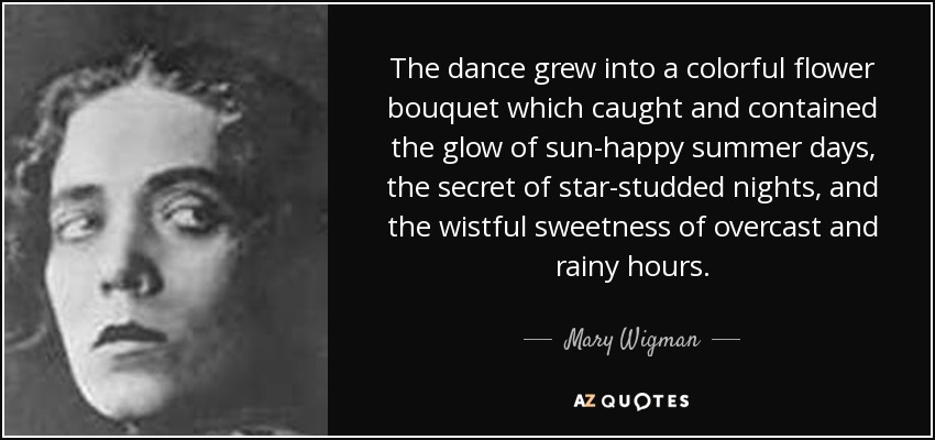 The dance grew into a colorful flower bouquet which caught and contained the glow of sun-happy summer days, the secret of star-studded nights, and the wistful sweetness of overcast and rainy hours. - Mary Wigman