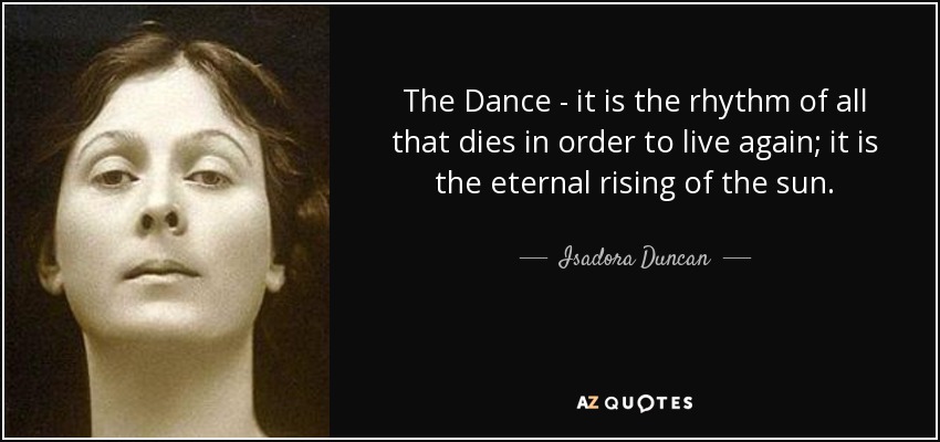 The Dance - it is the rhythm of all that dies in order to live again; it is the eternal rising of the sun. - Isadora Duncan