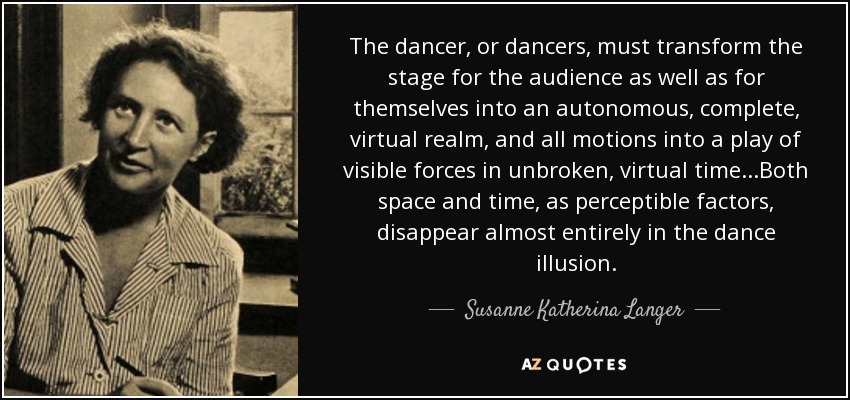 The dancer, or dancers, must transform the stage for the audience as well as for themselves into an autonomous, complete, virtual realm, and all motions into a play of visible forces in unbroken, virtual time...Both space and time, as perceptible factors, disappear almost entirely in the dance illusion. - Susanne Katherina Langer