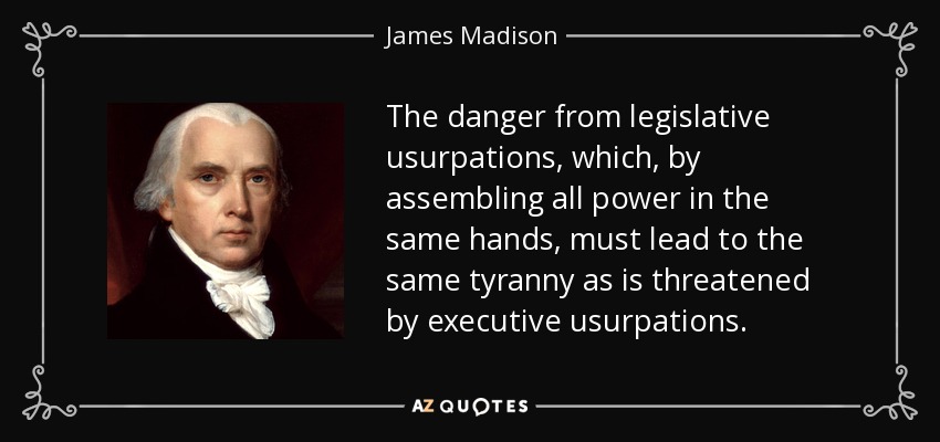 The danger from legislative usurpations, which, by assembling all power in the same hands, must lead to the same tyranny as is threatened by executive usurpations. - James Madison