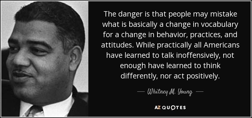 The danger is that people may mistake what is basically a change in vocabulary for a change in behavior, practices, and attitudes. While practically all Americans have learned to talk inoffensively, not enough have learned to think differently, nor act positively. - Whitney M. Young
