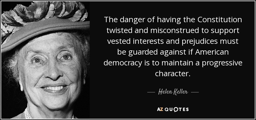 The danger of having the Constitution twisted and misconstrued to support vested interests and prejudices must be guarded against if American democracy is to maintain a progressive character. - Helen Keller