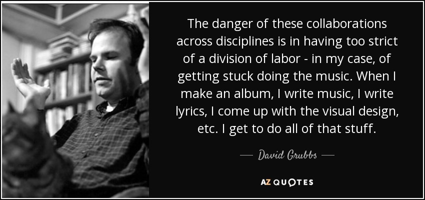 The danger of these collaborations across disciplines is in having too strict of a division of labor - in my case, of getting stuck doing the music. When I make an album, I write music, I write lyrics, I come up with the visual design, etc. I get to do all of that stuff. - David Grubbs
