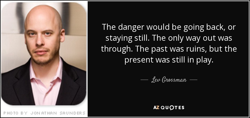 The danger would be going back, or staying still. The only way out was through. The past was ruins, but the present was still in play. - Lev Grossman
