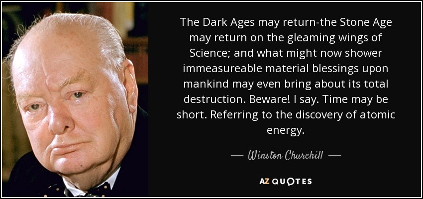 The Dark Ages may return-the Stone Age may return on the gleaming wings of Science; and what might now shower immeasureable material blessings upon mankind may even bring about its total destruction. Beware! I say. Time may be short. Referring to the discovery of atomic energy. - Winston Churchill