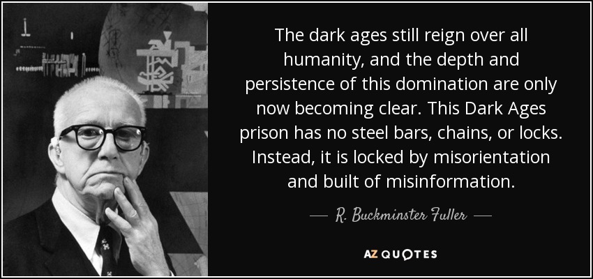 The dark ages still reign over all humanity, and the depth and persistence of this domination are only now becoming clear. This Dark Ages prison has no steel bars, chains, or locks. Instead, it is locked by misorientation and built of misinformation. - R. Buckminster Fuller