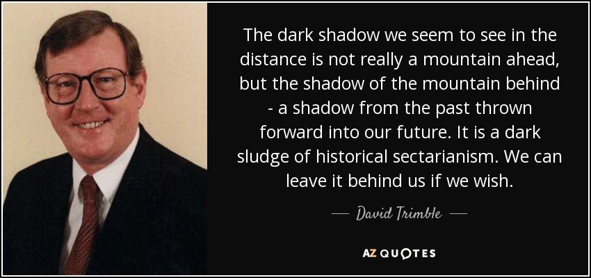 The dark shadow we seem to see in the distance is not really a mountain ahead, but the shadow of the mountain behind - a shadow from the past thrown forward into our future. It is a dark sludge of historical sectarianism. We can leave it behind us if we wish. - David Trimble