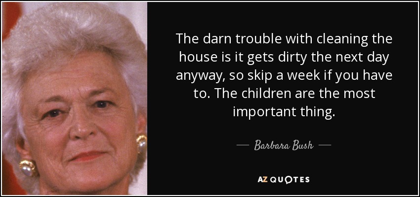 The darn trouble with cleaning the house is it gets dirty the next day anyway, so skip a week if you have to. The children are the most important thing. - Barbara Bush