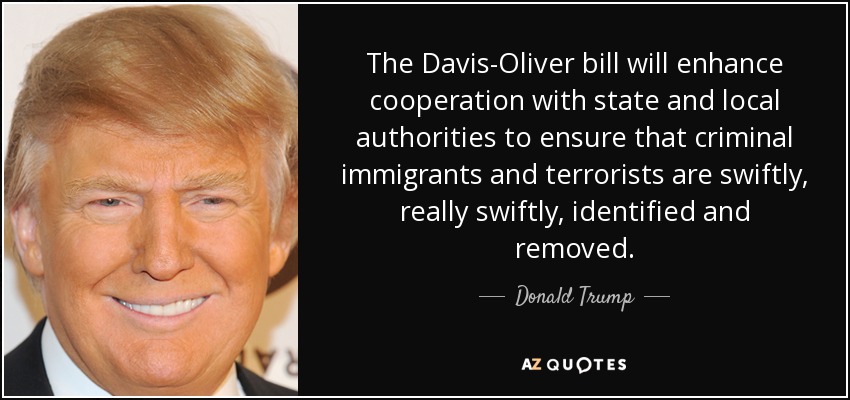 The Davis-Oliver bill will enhance cooperation with state and local authorities to ensure that criminal immigrants and terrorists are swiftly, really swiftly, identified and removed. - Donald Trump