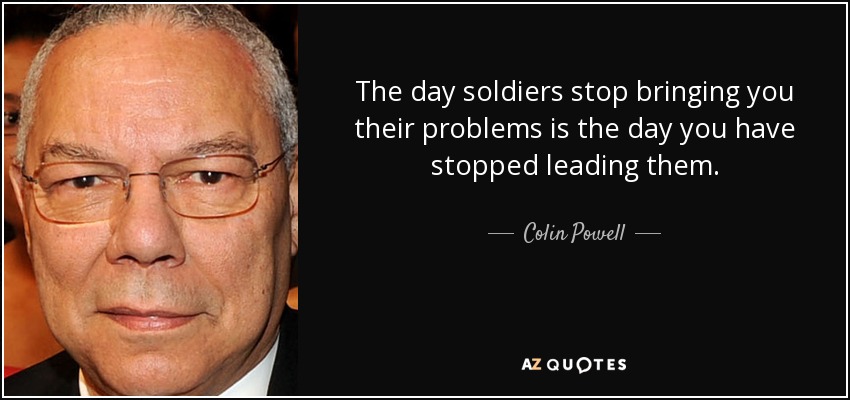 The day soldiers stop bringing you their problems is the day you have stopped leading them. - Colin Powell