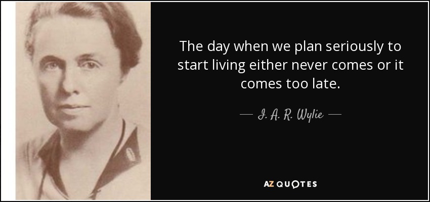 The day when we plan seriously to start living either never comes or it comes too late. - I. A. R. Wylie