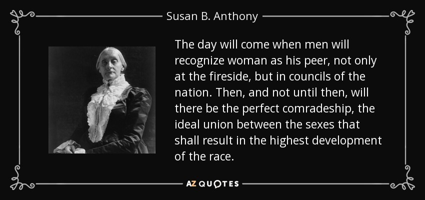 The day will come when men will recognize woman as his peer, not only at the fireside, but in councils of the nation. Then, and not until then, will there be the perfect comradeship, the ideal union between the sexes that shall result in the highest development of the race. - Susan B. Anthony