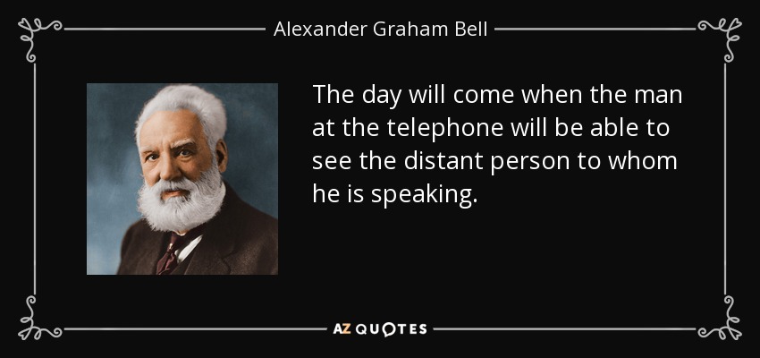 The day will come when the man at the telephone will be able to see the distant person to whom he is speaking. - Alexander Graham Bell