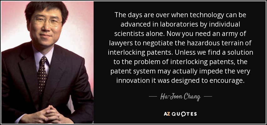 The days are over when technology can be advanced in laboratories by individual scientists alone. Now you need an army of lawyers to negotiate the hazardous terrain of interlocking patents. Unless we find a solution to the problem of interlocking patents, the patent system may actually impede the very innovation it was designed to encourage. - Ha-Joon Chang