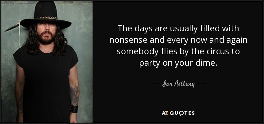 The days are usually filled with nonsense and every now and again somebody flies by the circus to party on your dime. - Ian Astbury
