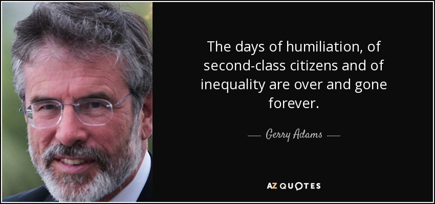 The days of humiliation, of second-class citizens and of inequality are over and gone forever. - Gerry Adams