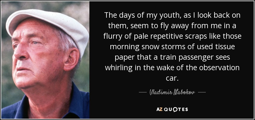 The days of my youth, as I look back on them, seem to fly away from me in a flurry of pale repetitive scraps like those morning snow storms of used tissue paper that a train passenger sees whirling in the wake of the observation car. - Vladimir Nabokov