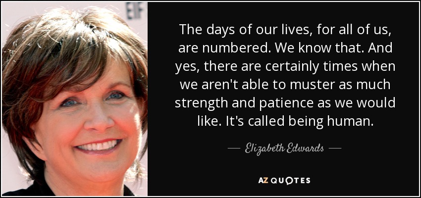 The days of our lives, for all of us, are numbered. We know that. And yes, there are certainly times when we aren't able to muster as much strength and patience as we would like. It's called being human. - Elizabeth Edwards