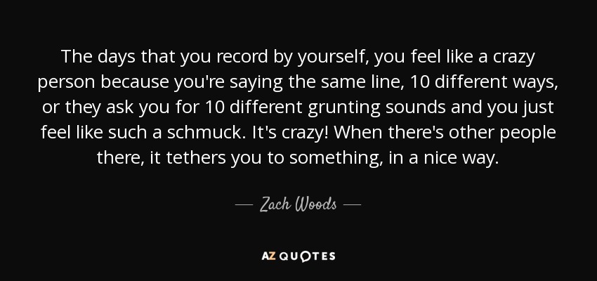 The days that you record by yourself, you feel like a crazy person because you're saying the same line, 10 different ways, or they ask you for 10 different grunting sounds and you just feel like such a schmuck. It's crazy! When there's other people there, it tethers you to something, in a nice way. - Zach Woods