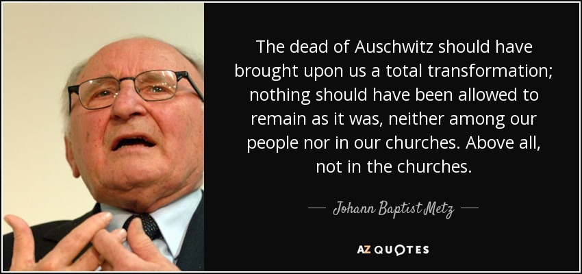 The dead of Auschwitz should have brought upon us a total transformation; nothing should have been allowed to remain as it was, neither among our people nor in our churches. Above all, not in the churches. - Johann Baptist Metz
