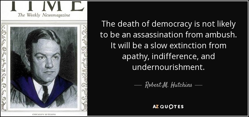 The death of democracy is not likely to be an assassination from ambush. It will be a slow extinction from apathy, indifference, and undernourishment. - Robert M. Hutchins