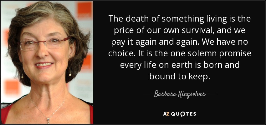 The death of something living is the price of our own survival, and we pay it again and again. We have no choice. It is the one solemn promise every life on earth is born and bound to keep. - Barbara Kingsolver