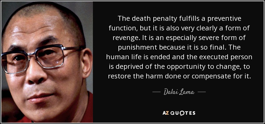 The death penalty fulfills a preventive function, but it is also very clearly a form of revenge. It is an especially severe form of punishment because it is so final. The human life is ended and the executed person is deprived of the opportunity to change, to restore the harm done or compensate for it. - Dalai Lama