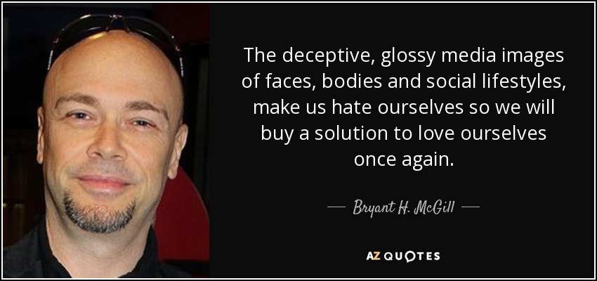 The deceptive, glossy media images of faces, bodies and social lifestyles, make us hate ourselves so we will buy a solution to love ourselves once again. - Bryant H. McGill