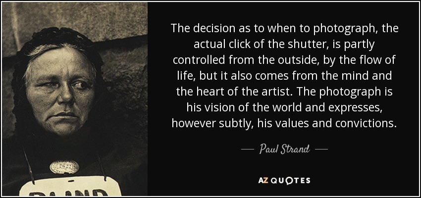 The decision as to when to photograph, the actual click of the shutter, is partly controlled from the outside, by the flow of life, but it also comes from the mind and the heart of the artist. The photograph is his vision of the world and expresses, however subtly, his values and convictions. - Paul Strand