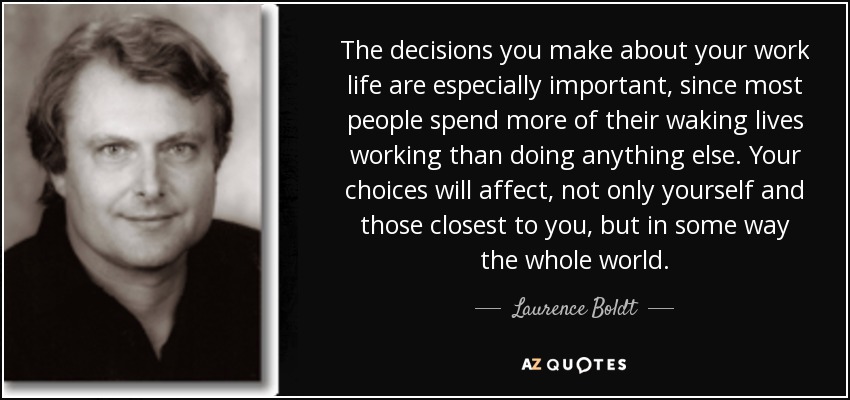 The decisions you make about your work life are especially important, since most people spend more of their waking lives working than doing anything else. Your choices will affect, not only yourself and those closest to you, but in some way the whole world. - Laurence Boldt