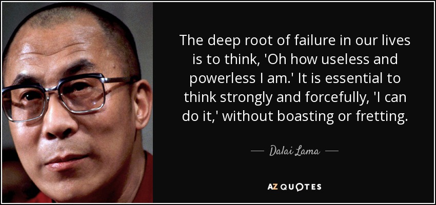 The deep root of failure in our lives is to think, 'Oh how useless and powerless I am.' It is essential to think strongly and forcefully, 'I can do it,' without boasting or fretting. - Dalai Lama