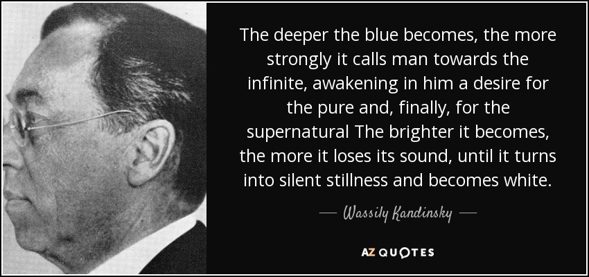 The deeper the blue becomes, the more strongly it calls man towards the infinite, awakening in him a desire for the pure and, finally, for the supernatural The brighter it becomes, the more it loses its sound, until it turns into silent stillness and becomes white. - Wassily Kandinsky