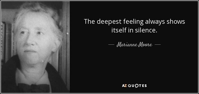 The deepest feeling always shows itself in silence. - Marianne Moore