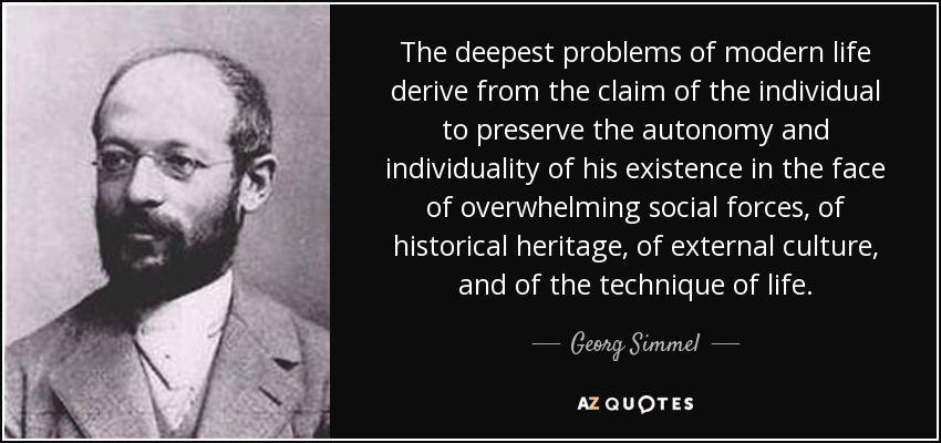 The deepest problems of modern life derive from the claim of the individual to preserve the autonomy and individuality of his existence in the face of overwhelming social forces, of historical heritage, of external culture, and of the technique of life. - Georg Simmel
