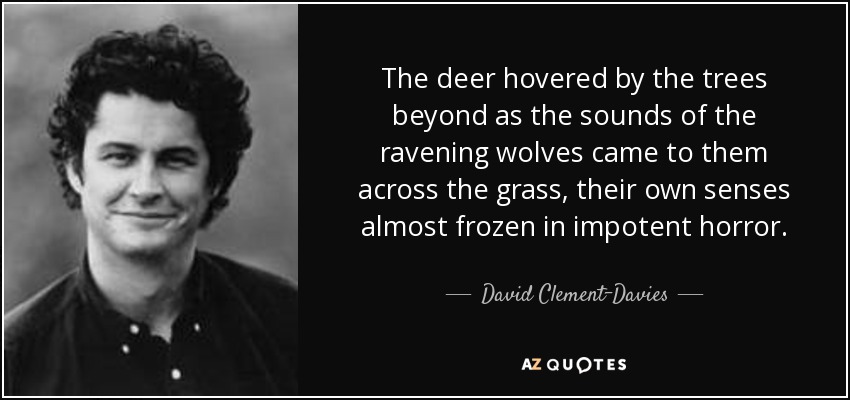 The deer hovered by the trees beyond as the sounds of the ravening wolves came to them across the grass, their own senses almost frozen in impotent horror. - David Clement-Davies