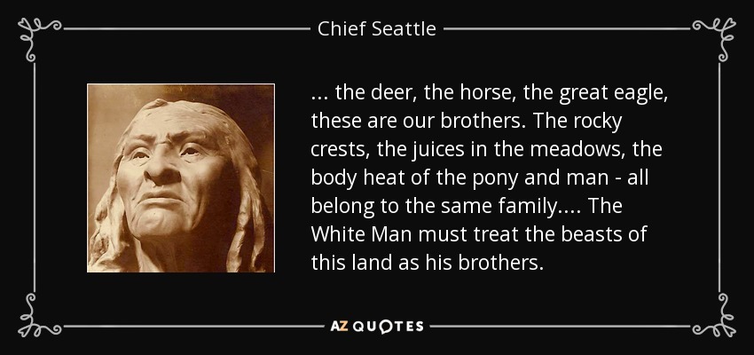 . . . the deer, the horse, the great eagle, these are our brothers. The rocky crests, the juices in the meadows, the body heat of the pony and man - all belong to the same family. . . . The White Man must treat the beasts of this land as his brothers. - Chief Seattle
