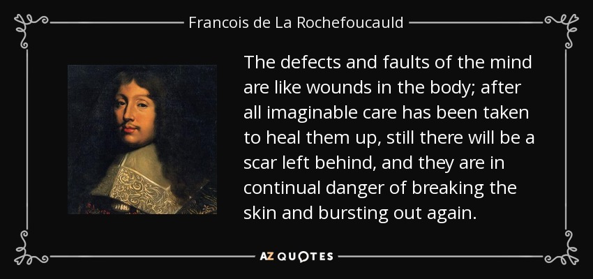 The defects and faults of the mind are like wounds in the body; after all imaginable care has been taken to heal them up, still there will be a scar left behind, and they are in continual danger of breaking the skin and bursting out again. - Francois de La Rochefoucauld