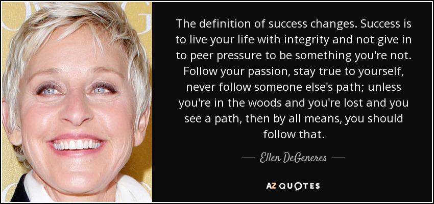 The definition of success changes. Success is to live your life with integrity and not give in to peer pressure to be something you're not. Follow your passion, stay true to yourself, never follow someone else's path; unless you're in the woods and you're lost and you see a path, then by all means, you should follow that. - Ellen DeGeneres