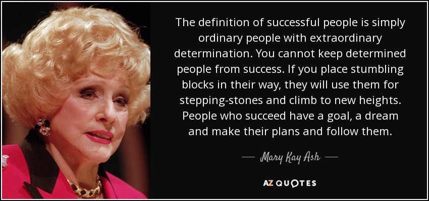 The definition of successful people is simply ordinary people with extraordinary determination. You cannot keep determined people from success. If you place stumbling blocks in their way, they will use them for stepping-stones and climb to new heights. People who succeed have a goal, a dream and make their plans and follow them. - Mary Kay Ash