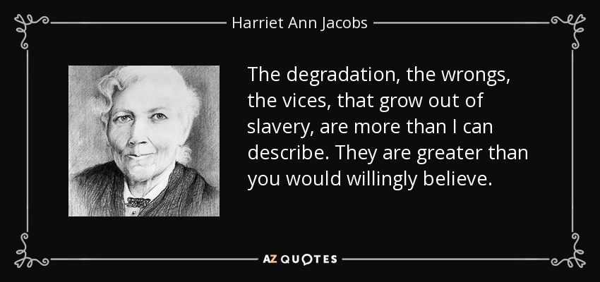 The degradation, the wrongs, the vices, that grow out of slavery, are more than I can describe. They are greater than you would willingly believe. - Harriet Ann Jacobs