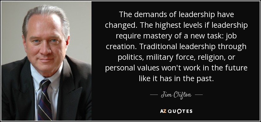The demands of leadership have changed. The highest levels if leadership require mastery of a new task: job creation. Traditional leadership through politics, military force, religion, or personal values won't work in the future like it has in the past. - Jim Clifton