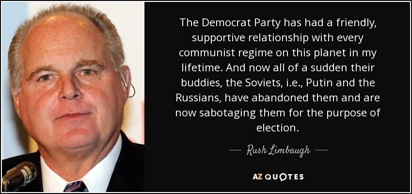 The Democrat Party has had a friendly, supportive relationship with every communist regime on this planet in my lifetime. And now all of a sudden their buddies, the Soviets, i.e., Putin and the Russians, have abandoned them and are now sabotaging them for the purpose of election. - Rush Limbaugh