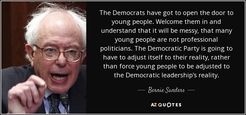 The Democrats have got to open the door to young people. Welcome them in and understand that it will be messy, that many young people are not professional politicians. The Democratic Party is going to have to adjust itself to their reality, rather than force young people to be adjusted to the Democratic leadership's reality. - Bernie Sanders