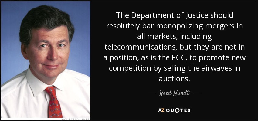 The Department of Justice should resolutely bar monopolizing mergers in all markets, including telecommunications, but they are not in a position, as is the FCC, to promote new competition by selling the airwaves in auctions. - Reed Hundt